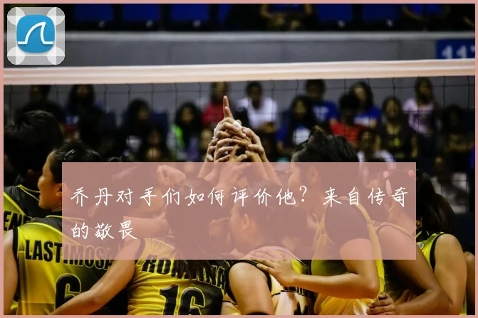 乔丹对手们如何评价他？来自传奇的敬畏
