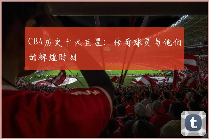CBA历史十大巨星：传奇球员与他们的辉煌时刻